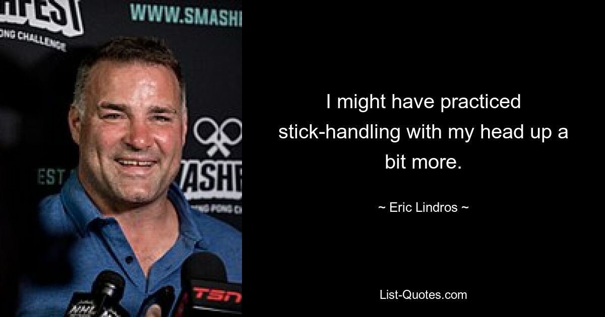 I might have practiced stick-handling with my head up a bit more. — © Eric Lindros