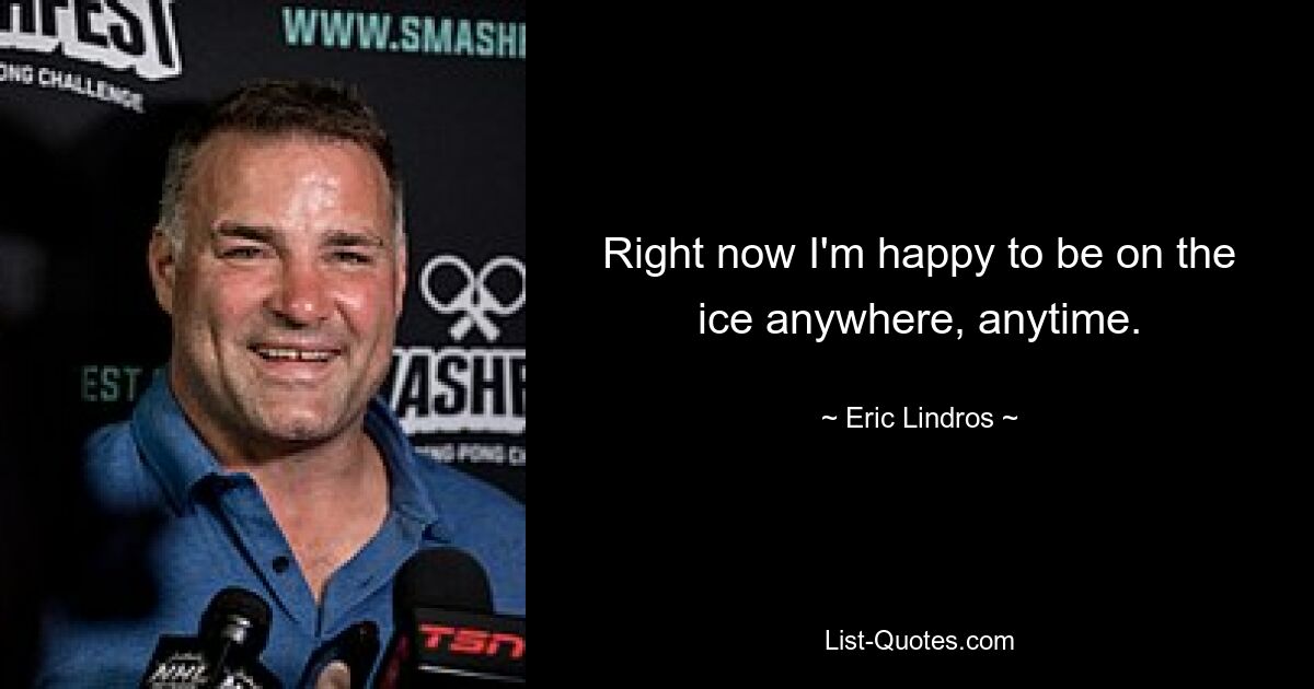 Right now I'm happy to be on the ice anywhere, anytime. — © Eric Lindros