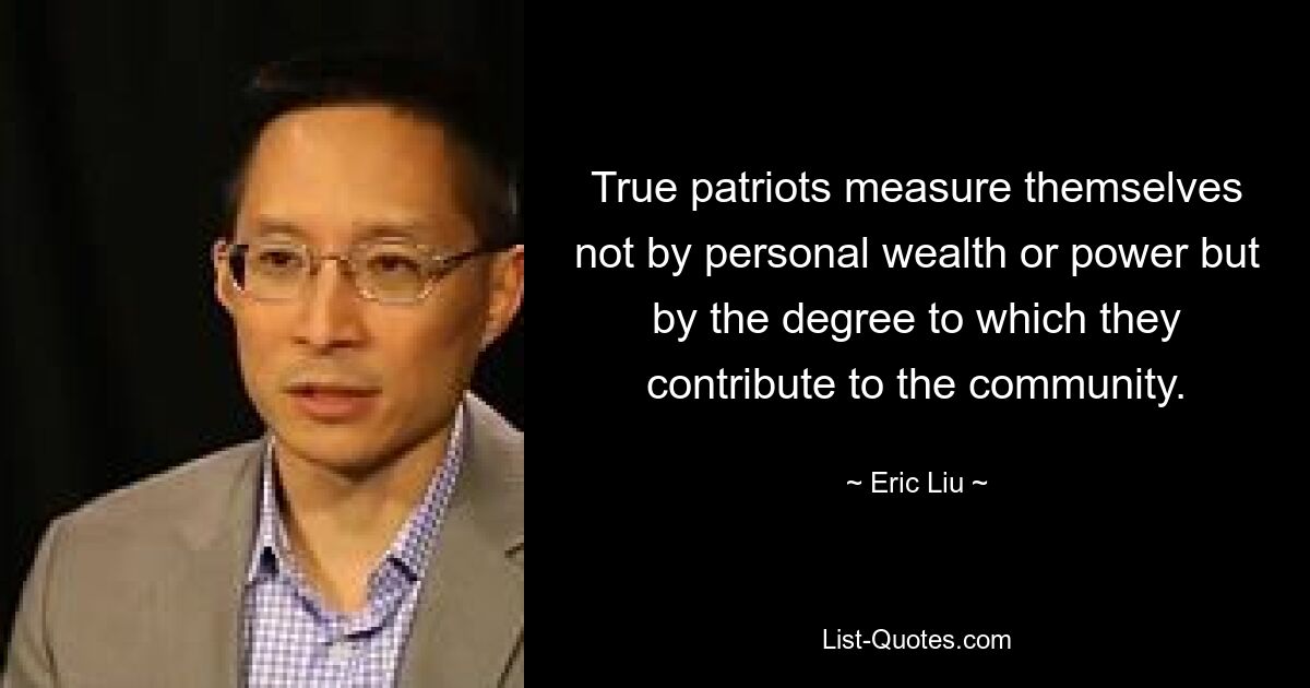 True patriots measure themselves not by personal wealth or power but by the degree to which they contribute to the community. — © Eric Liu