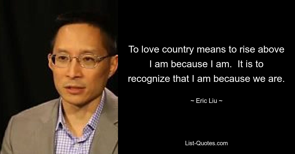 To love country means to rise above I am because I am.  It is to recognize that I am because we are. — © Eric Liu