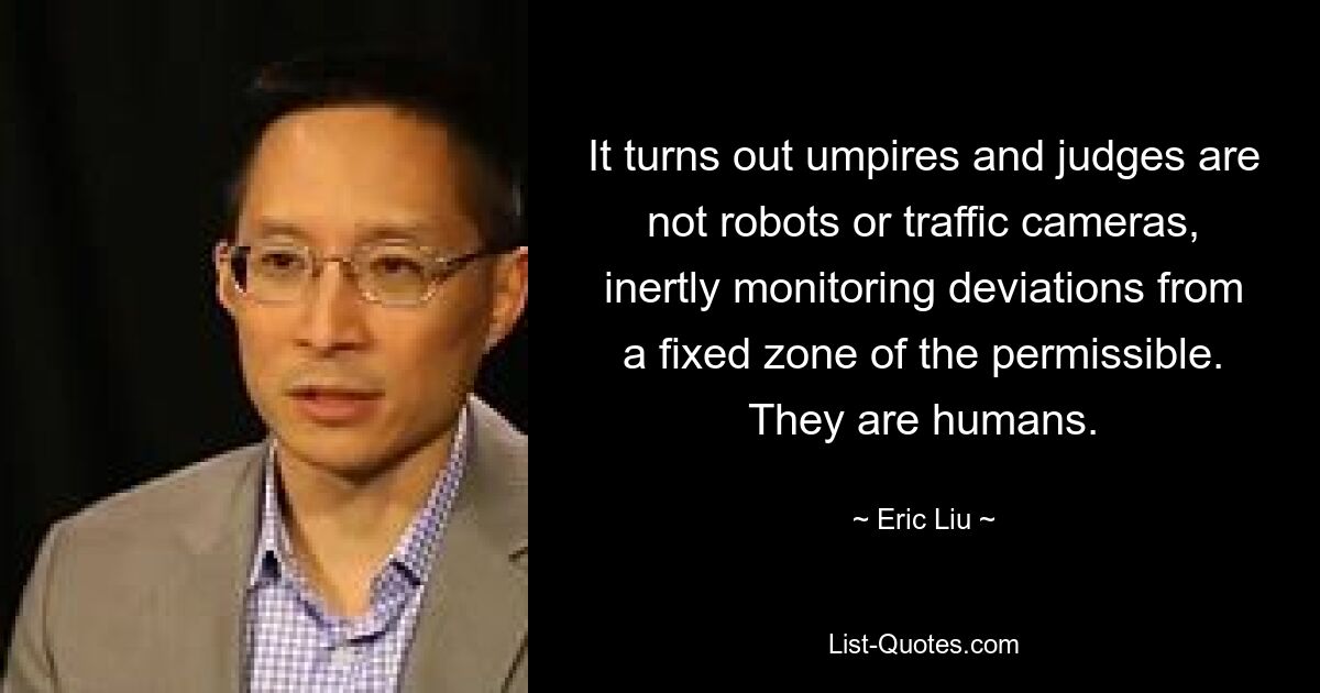 It turns out umpires and judges are not robots or traffic cameras, inertly monitoring deviations from a fixed zone of the permissible. They are humans. — © Eric Liu