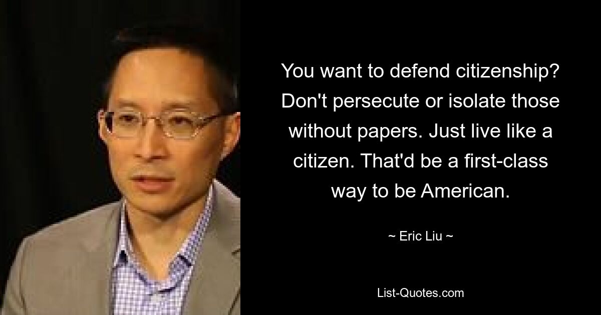 You want to defend citizenship? Don't persecute or isolate those without papers. Just live like a citizen. That'd be a first-class way to be American. — © Eric Liu