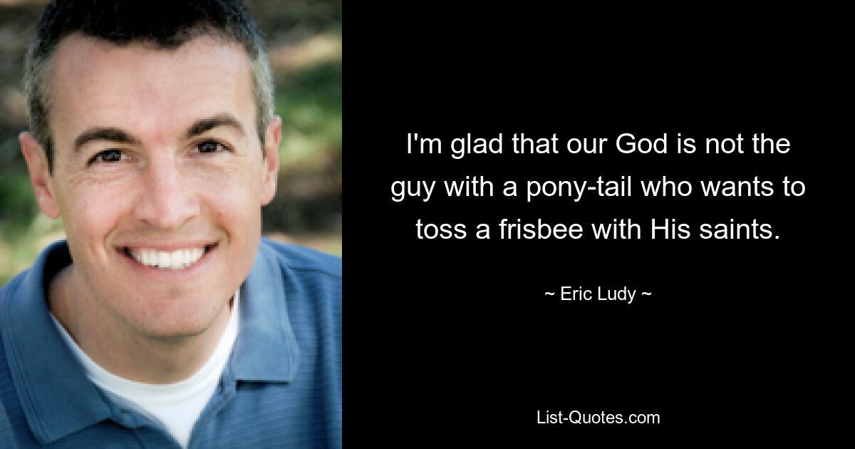 I'm glad that our God is not the guy with a pony-tail who wants to toss a frisbee with His saints. — © Eric Ludy