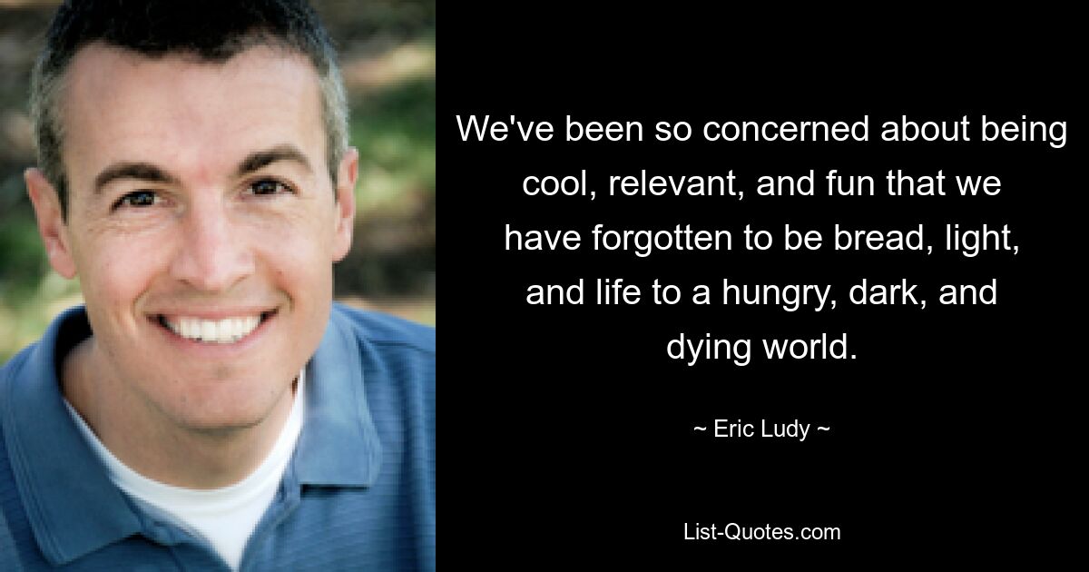 We've been so concerned about being cool, relevant, and fun that we have forgotten to be bread, light, and life to a hungry, dark, and dying world. — © Eric Ludy