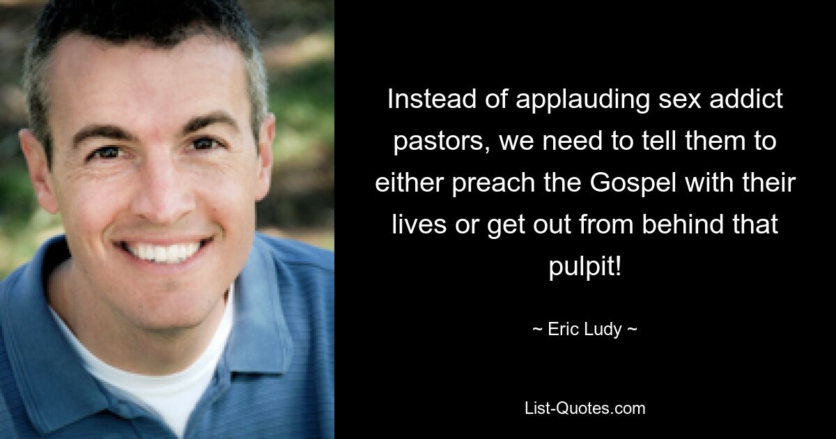 Instead of applauding sex addict pastors, we need to tell them to either preach the Gospel with their lives or get out from behind that pulpit! — © Eric Ludy