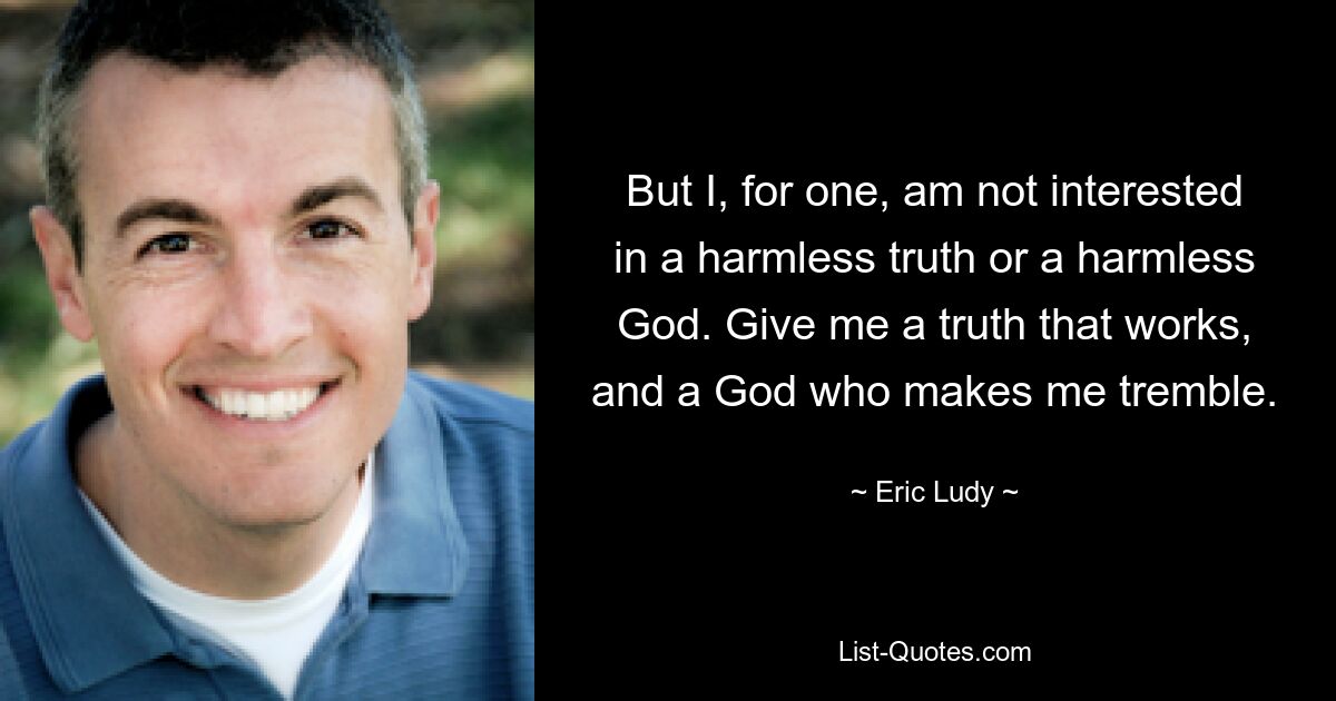 But I, for one, am not interested in a harmless truth or a harmless God. Give me a truth that works, and a God who makes me tremble. — © Eric Ludy