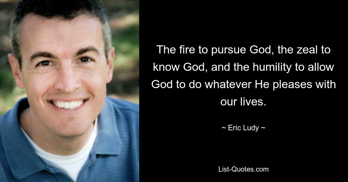 The fire to pursue God, the zeal to know God, and the humility to allow God to do whatever He pleases with our lives. — © Eric Ludy