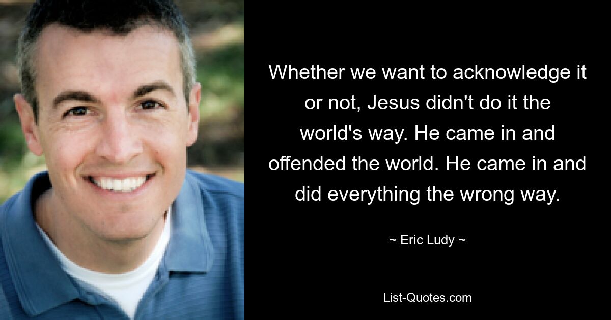 Whether we want to acknowledge it or not, Jesus didn't do it the world's way. He came in and offended the world. He came in and did everything the wrong way. — © Eric Ludy