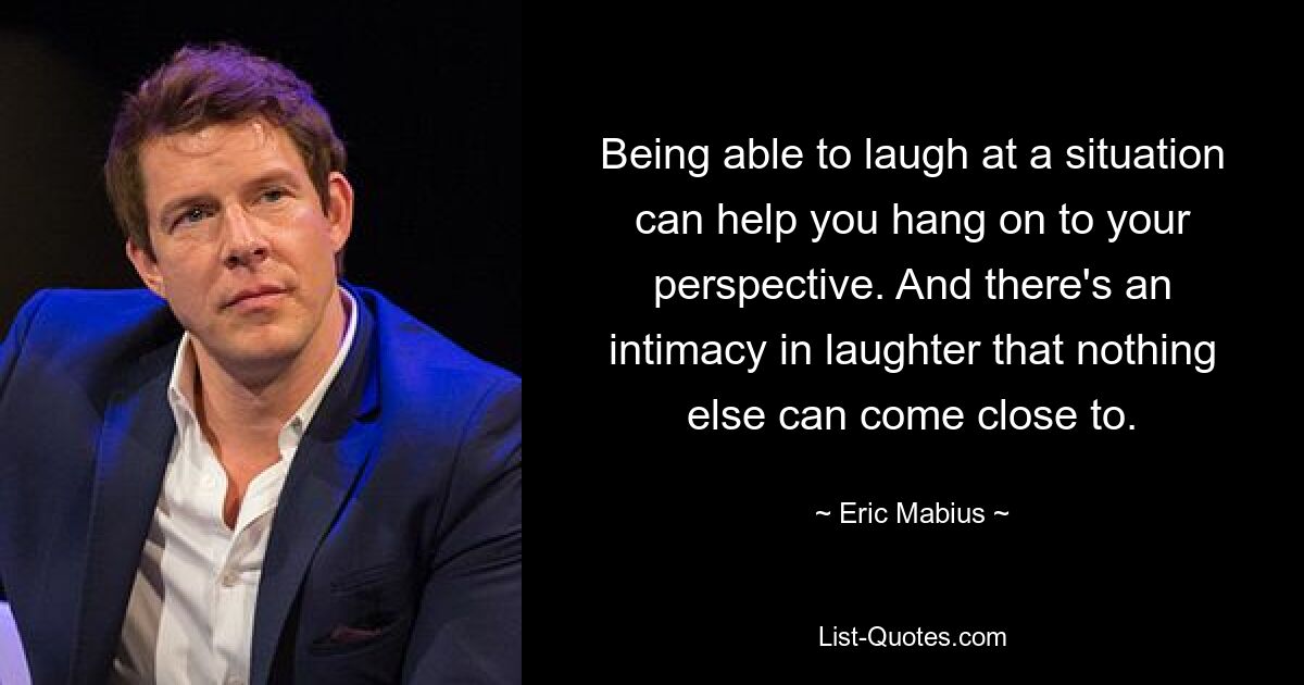 Being able to laugh at a situation can help you hang on to your perspective. And there's an intimacy in laughter that nothing else can come close to. — © Eric Mabius