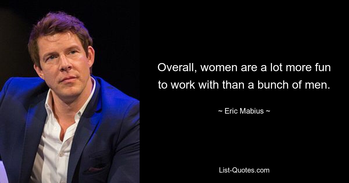 Overall, women are a lot more fun to work with than a bunch of men. — © Eric Mabius