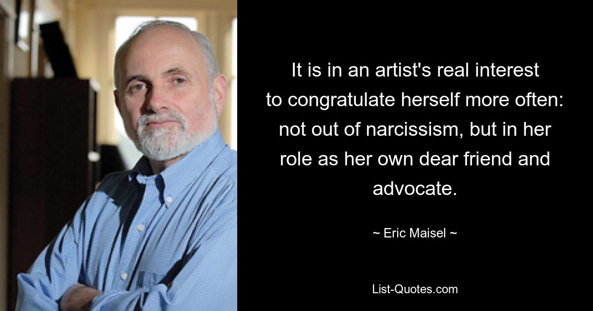 It is in an artist's real interest to congratulate herself more often: not out of narcissism, but in her role as her own dear friend and advocate. — © Eric Maisel