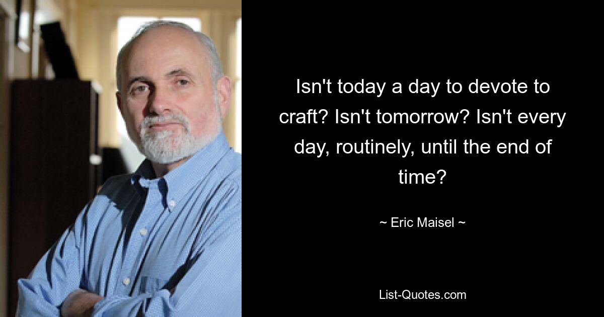 Isn't today a day to devote to craft? Isn't tomorrow? Isn't every day, routinely, until the end of time? — © Eric Maisel