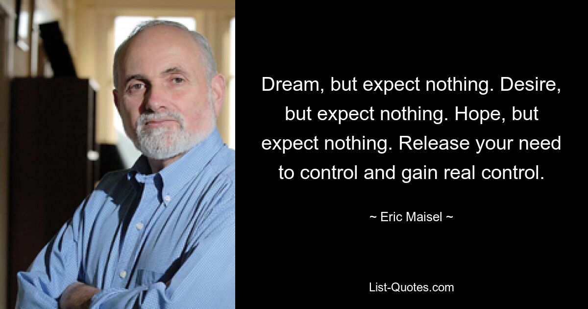 Dream, but expect nothing. Desire, but expect nothing. Hope, but expect nothing. Release your need to control and gain real control. — © Eric Maisel