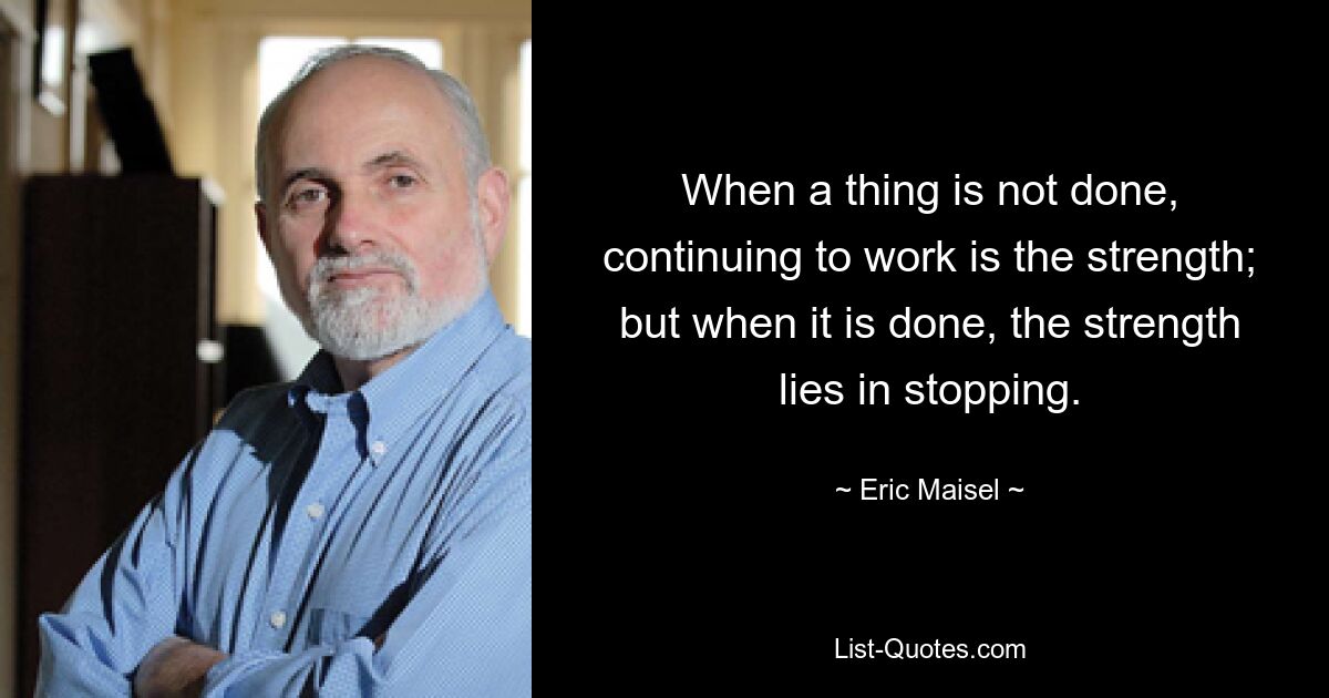 When a thing is not done, continuing to work is the strength; but when it is done, the strength lies in stopping. — © Eric Maisel