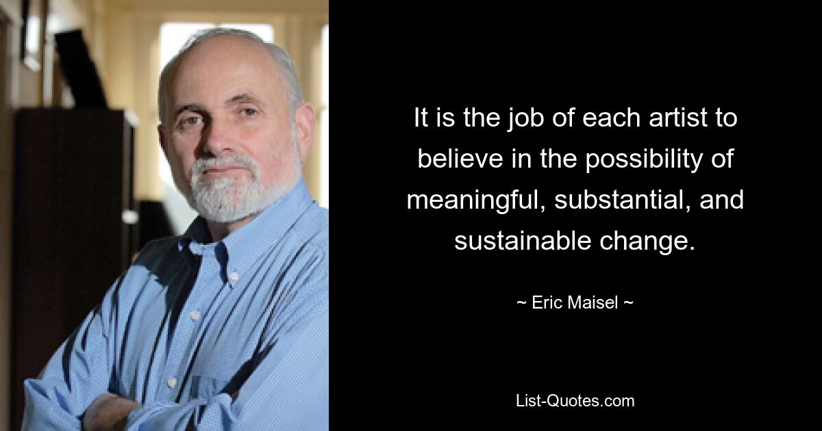 It is the job of each artist to believe in the possibility of meaningful, substantial, and sustainable change. — © Eric Maisel