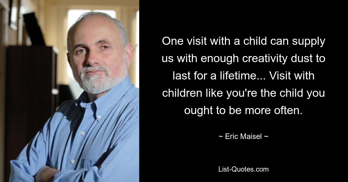 One visit with a child can supply us with enough creativity dust to last for a lifetime... Visit with children like you're the child you ought to be more often. — © Eric Maisel