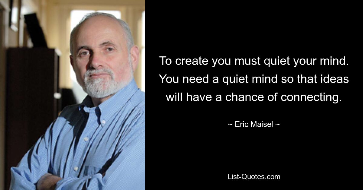 To create you must quiet your mind. You need a quiet mind so that ideas will have a chance of connecting. — © Eric Maisel