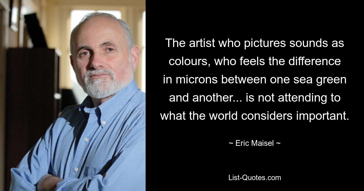 The artist who pictures sounds as colours, who feels the difference in microns between one sea green and another... is not attending to what the world considers important. — © Eric Maisel