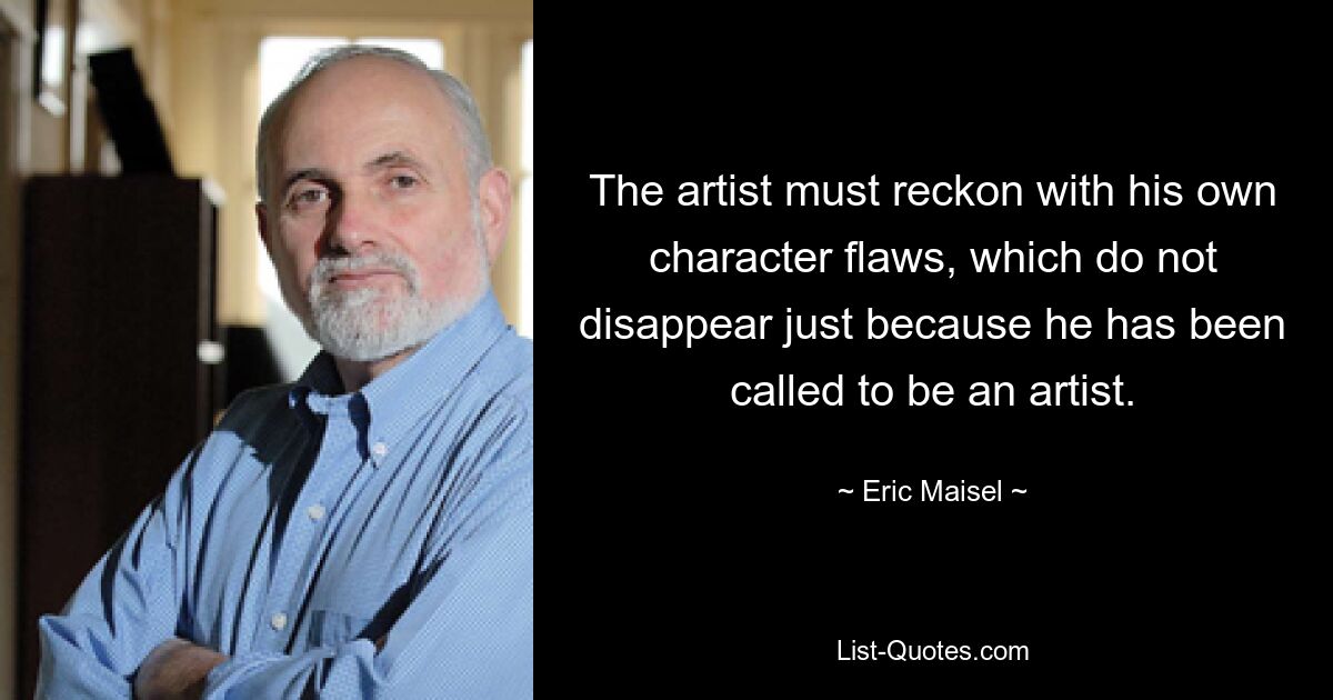 The artist must reckon with his own character flaws, which do not disappear just because he has been called to be an artist. — © Eric Maisel