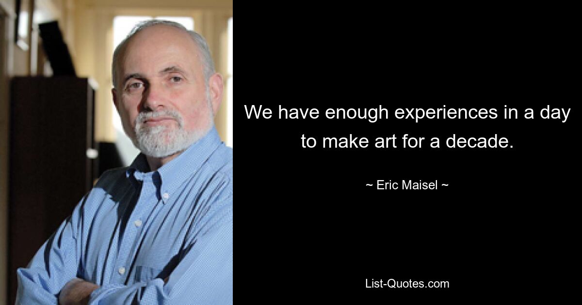 We have enough experiences in a day to make art for a decade. — © Eric Maisel