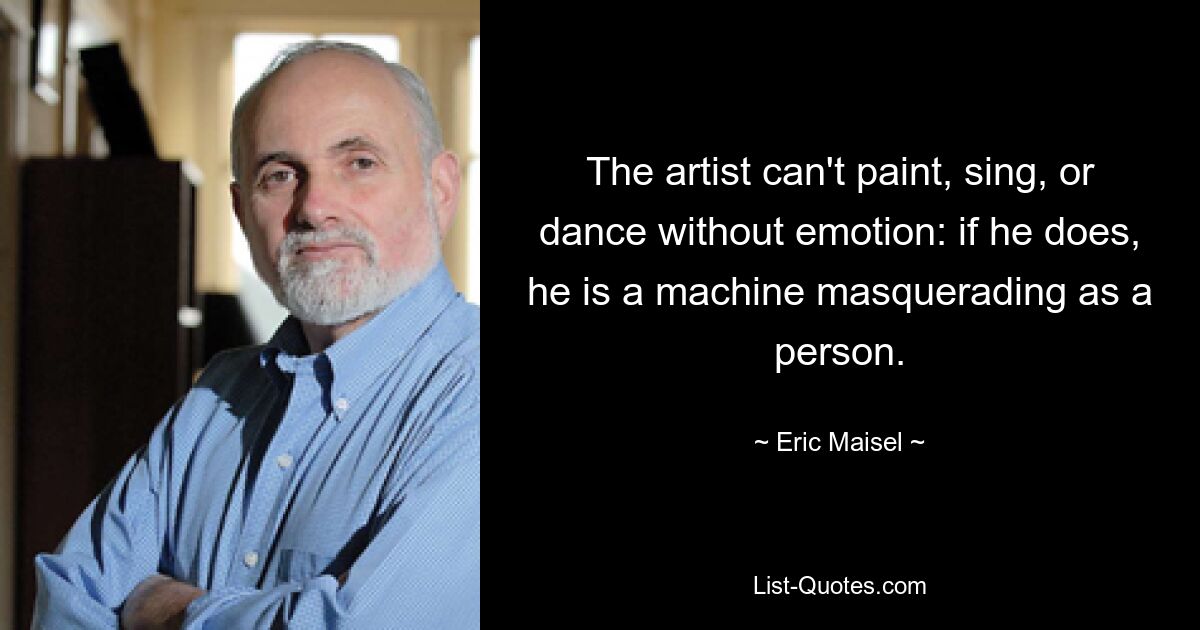 The artist can't paint, sing, or dance without emotion: if he does, he is a machine masquerading as a person. — © Eric Maisel