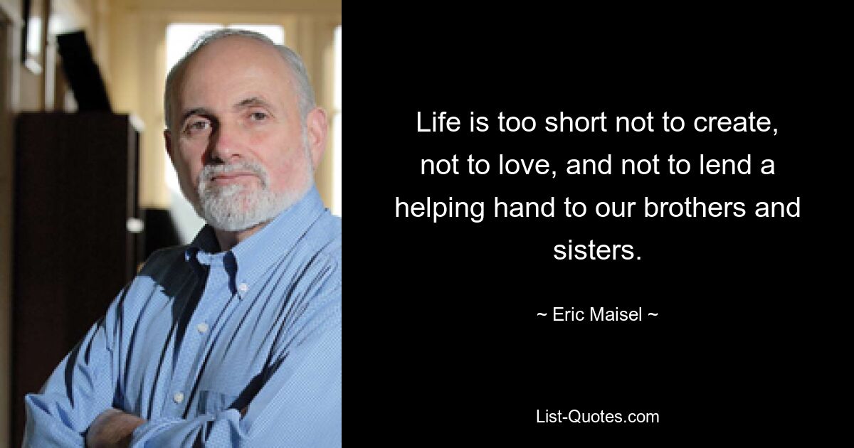 Life is too short not to create, not to love, and not to lend a helping hand to our brothers and sisters. — © Eric Maisel