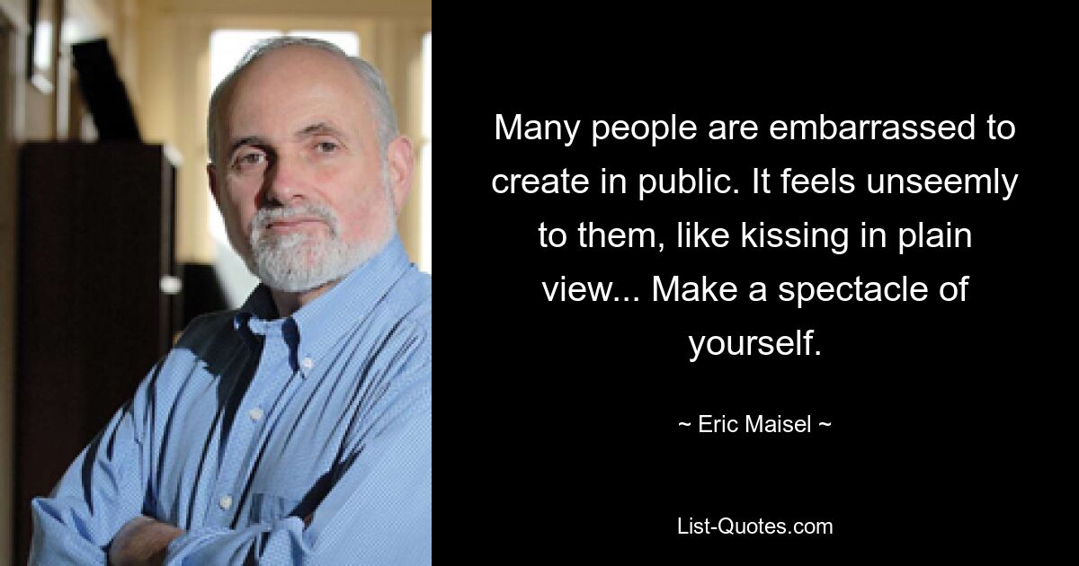 Many people are embarrassed to create in public. It feels unseemly to them, like kissing in plain view... Make a spectacle of yourself. — © Eric Maisel