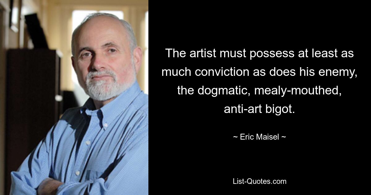 The artist must possess at least as much conviction as does his enemy, the dogmatic, mealy-mouthed, anti-art bigot. — © Eric Maisel