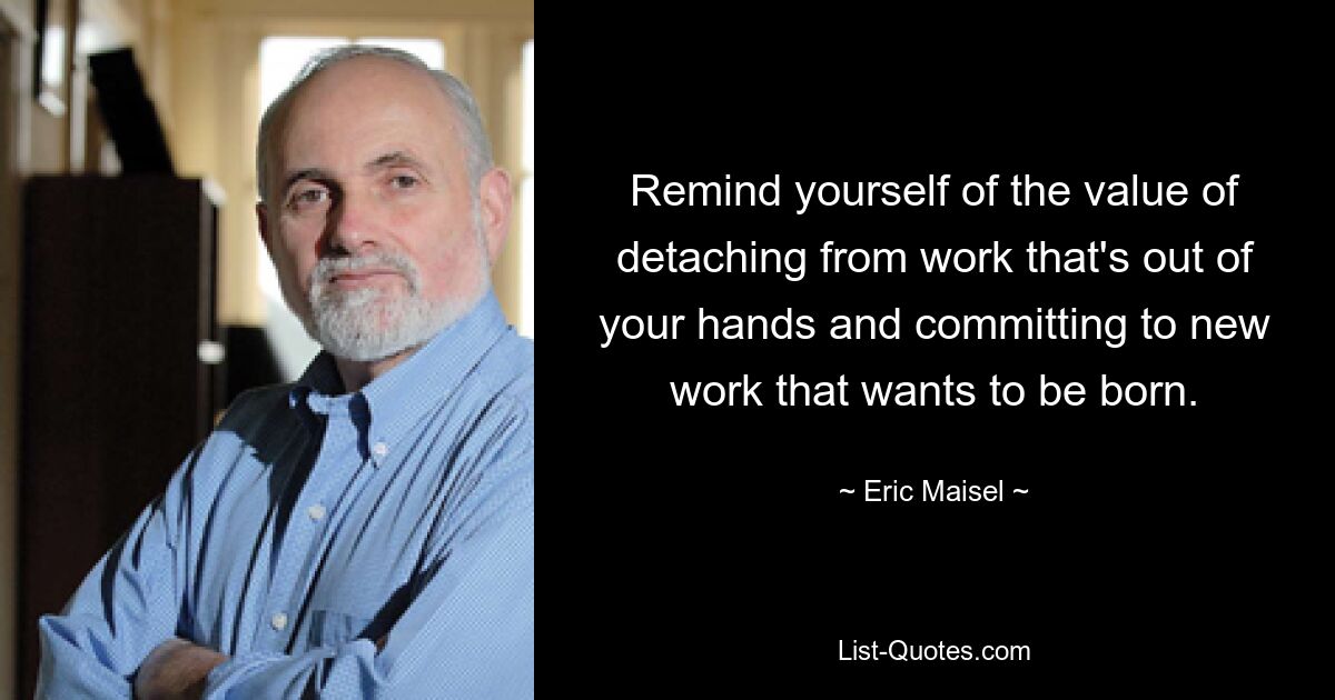 Remind yourself of the value of detaching from work that's out of your hands and committing to new work that wants to be born. — © Eric Maisel