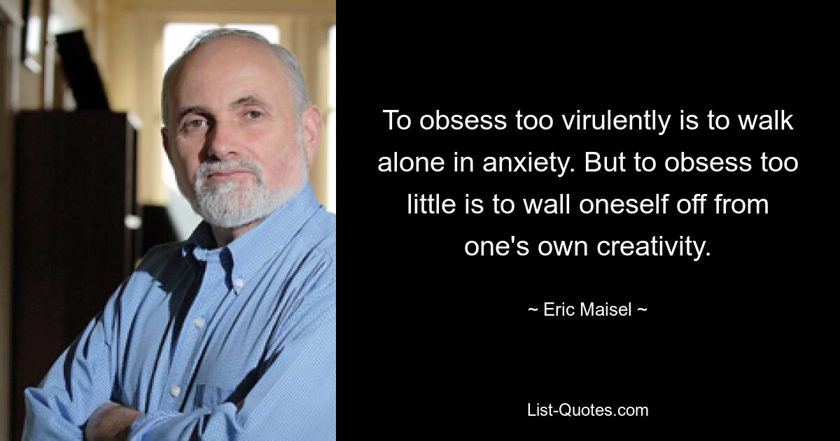 To obsess too virulently is to walk alone in anxiety. But to obsess too little is to wall oneself off from one's own creativity. — © Eric Maisel