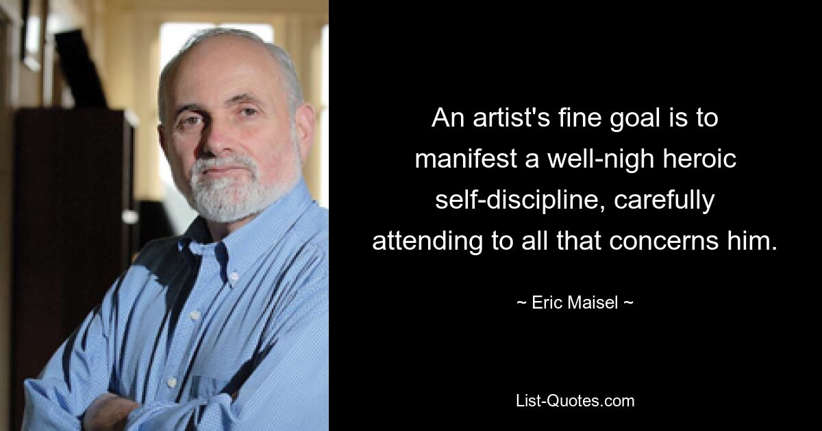 An artist's fine goal is to manifest a well-nigh heroic self-discipline, carefully attending to all that concerns him. — © Eric Maisel