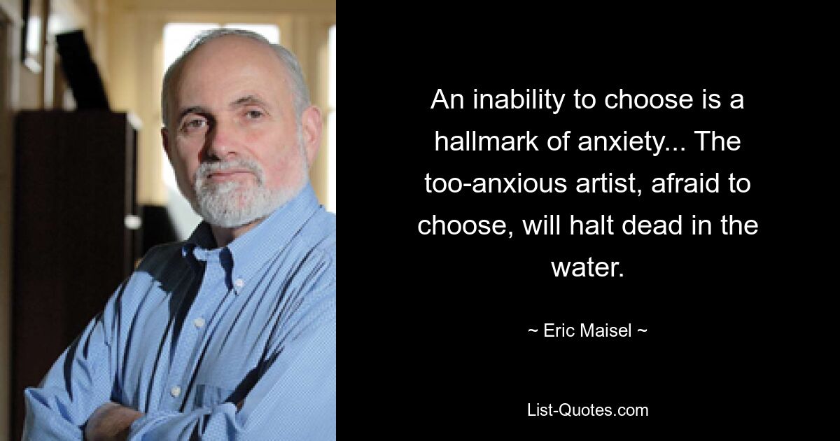 An inability to choose is a hallmark of anxiety... The too-anxious artist, afraid to choose, will halt dead in the water. — © Eric Maisel