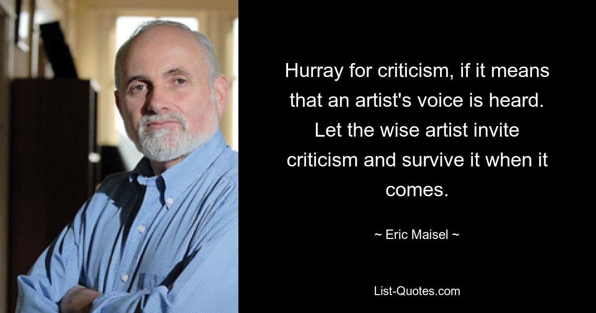 Hurray for criticism, if it means that an artist's voice is heard. Let the wise artist invite criticism and survive it when it comes. — © Eric Maisel