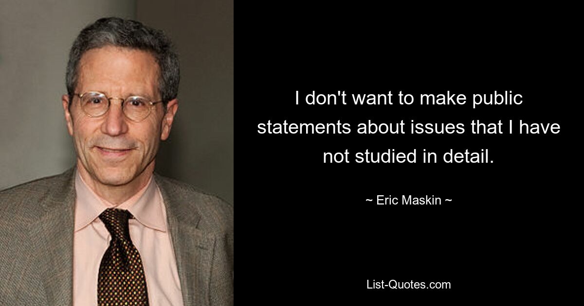 I don't want to make public statements about issues that I have not studied in detail. — © Eric Maskin