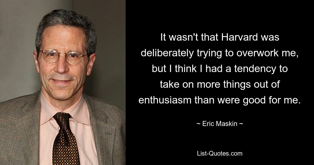 It wasn't that Harvard was deliberately trying to overwork me, but I think I had a tendency to take on more things out of enthusiasm than were good for me. — © Eric Maskin