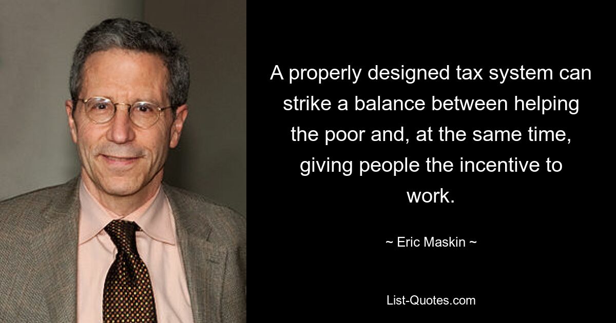 A properly designed tax system can strike a balance between helping the poor and, at the same time, giving people the incentive to work. — © Eric Maskin