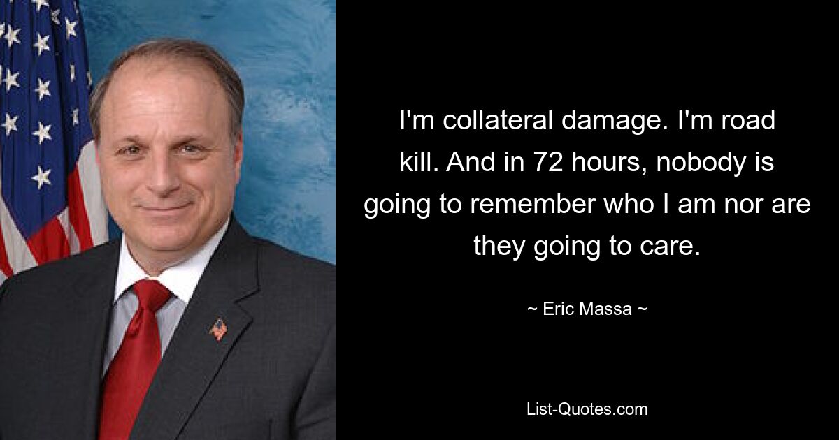 I'm collateral damage. I'm road kill. And in 72 hours, nobody is going to remember who I am nor are they going to care. — © Eric Massa