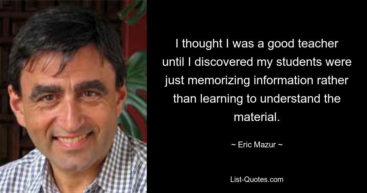 I thought I was a good teacher until I discovered my students were just memorizing information rather than learning to understand the material. — © Eric Mazur