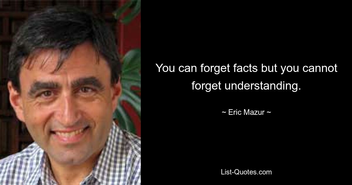 You can forget facts but you cannot forget understanding. — © Eric Mazur