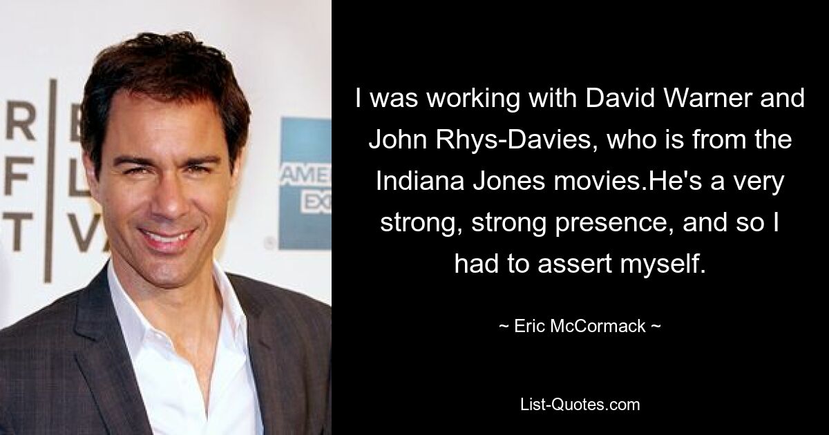 I was working with David Warner and John Rhys-Davies, who is from the Indiana Jones movies.He's a very strong, strong presence, and so I had to assert myself. — © Eric McCormack