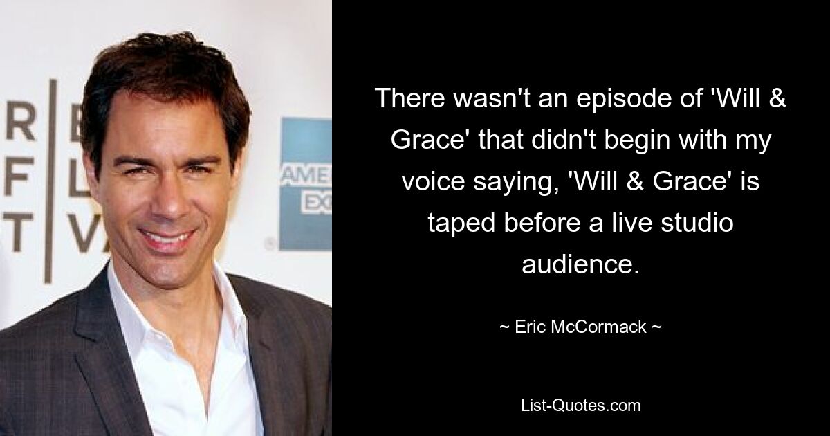 There wasn't an episode of 'Will & Grace' that didn't begin with my voice saying, 'Will & Grace' is taped before a live studio audience. — © Eric McCormack