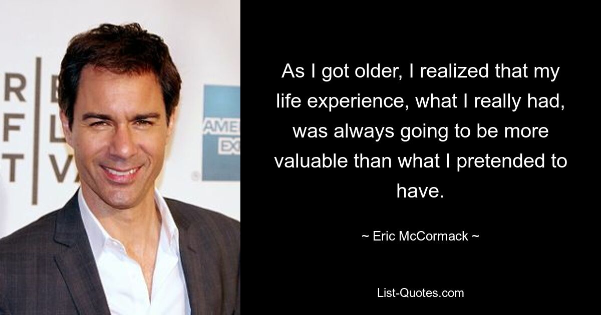 As I got older, I realized that my life experience, what I really had, was always going to be more valuable than what I pretended to have. — © Eric McCormack