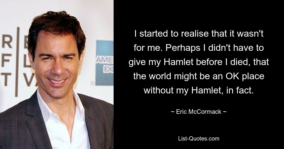 I started to realise that it wasn't for me. Perhaps I didn't have to give my Hamlet before I died, that the world might be an OK place without my Hamlet, in fact. — © Eric McCormack