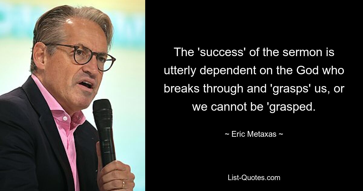 The 'success' of the sermon is utterly dependent on the God who breaks through and 'grasps' us, or we cannot be 'grasped. — © Eric Metaxas