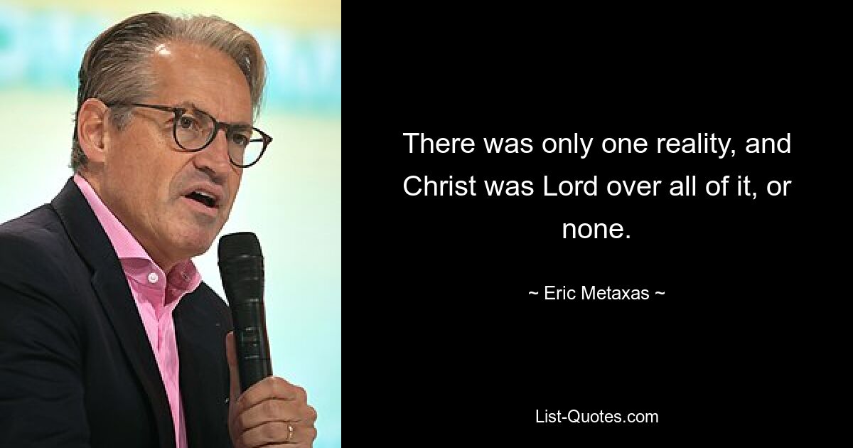 There was only one reality, and Christ was Lord over all of it, or none. — © Eric Metaxas