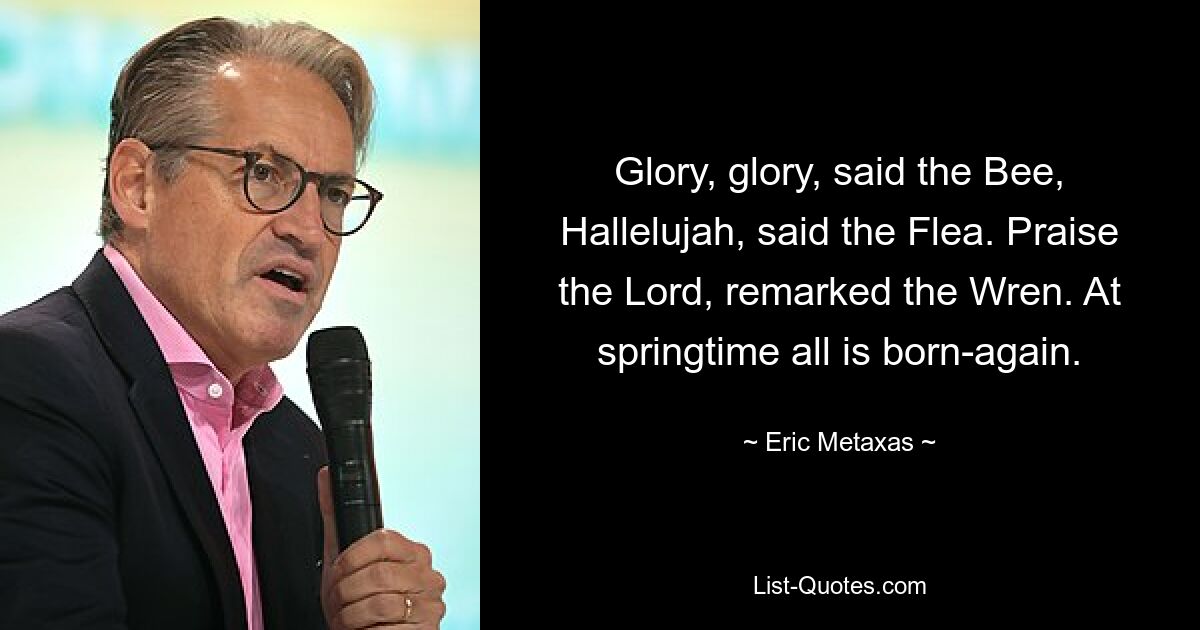 Glory, glory, said the Bee, Hallelujah, said the Flea. Praise the Lord, remarked the Wren. At springtime all is born-again. — © Eric Metaxas