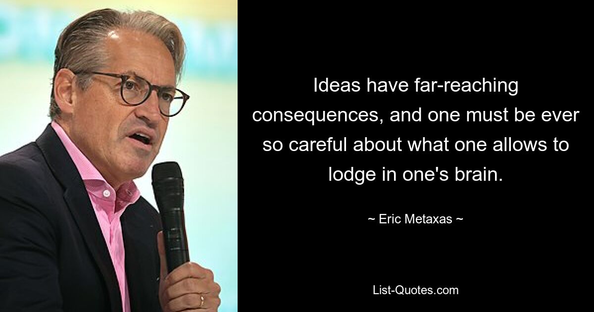 Ideas have far-reaching consequences, and one must be ever so careful about what one allows to lodge in one's brain. — © Eric Metaxas