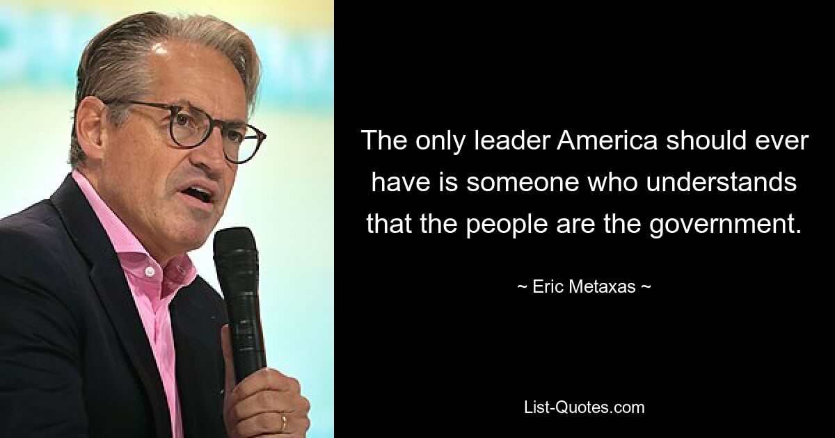 The only leader America should ever have is someone who understands that the people are the government. — © Eric Metaxas