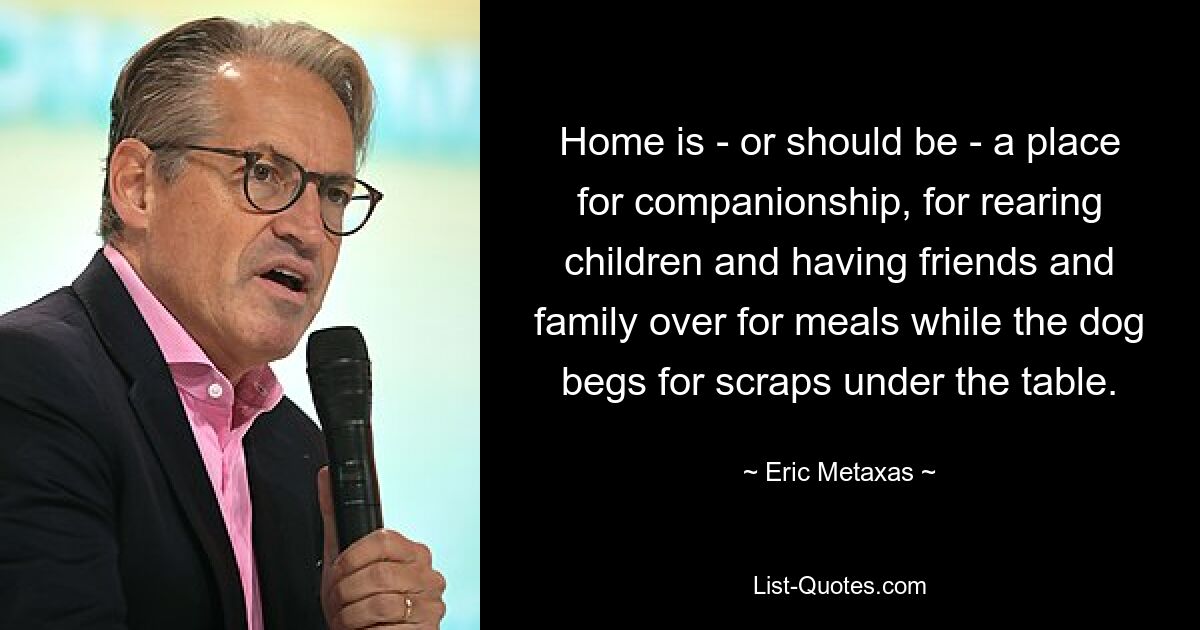 Home is - or should be - a place for companionship, for rearing children and having friends and family over for meals while the dog begs for scraps under the table. — © Eric Metaxas