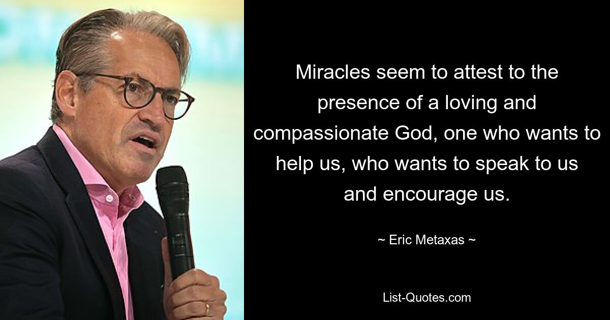 Miracles seem to attest to the presence of a loving and compassionate God, one who wants to help us, who wants to speak to us and encourage us. — © Eric Metaxas